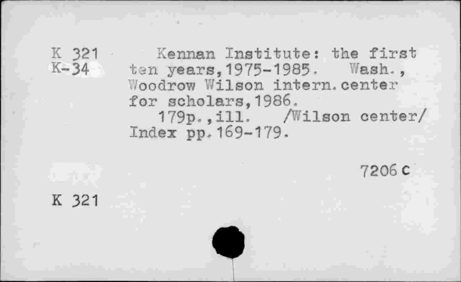 ﻿K 321 Kennan Institute: the first K-34 ten years, 1975-1985-	Wash.,
Woodrow Wilson intern.center for scholars,1986.
179p.,ill. A^ilson center/ Index pp.169-179.
72O6C
K 321